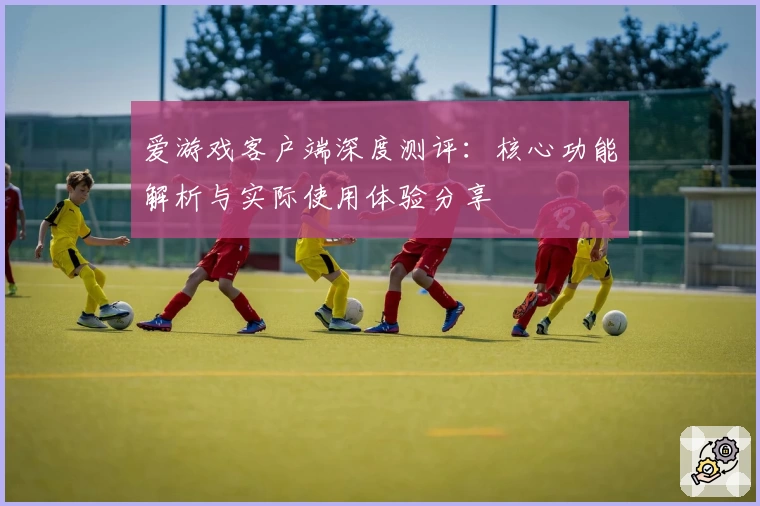 爱游戏客户端深度测评：核心功能解析与实际使用体验分享