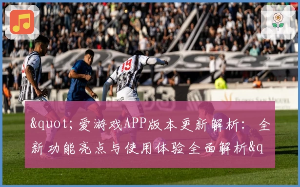 "爱游戏APP版本更新解析：全新功能亮点与使用体验全面解析"