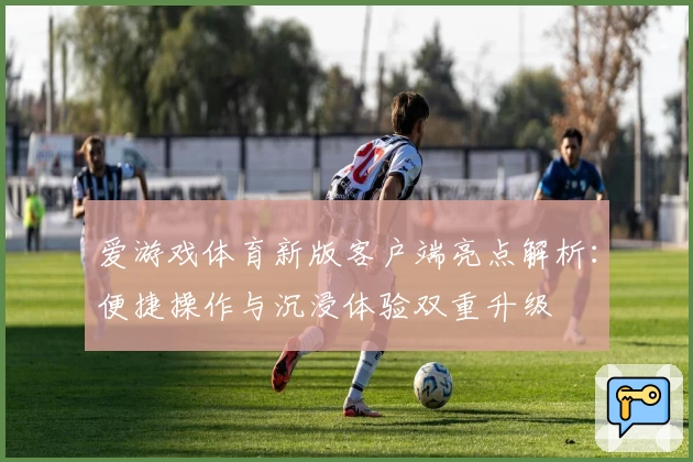 爱游戏体育新版客户端亮点解析：便捷操作与沉浸体验双重升级